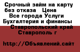 Срочный займ на карту без отказа › Цена ­ 500 - Все города Услуги » Бухгалтерия и финансы   . Ставропольский край,Ставрополь г.